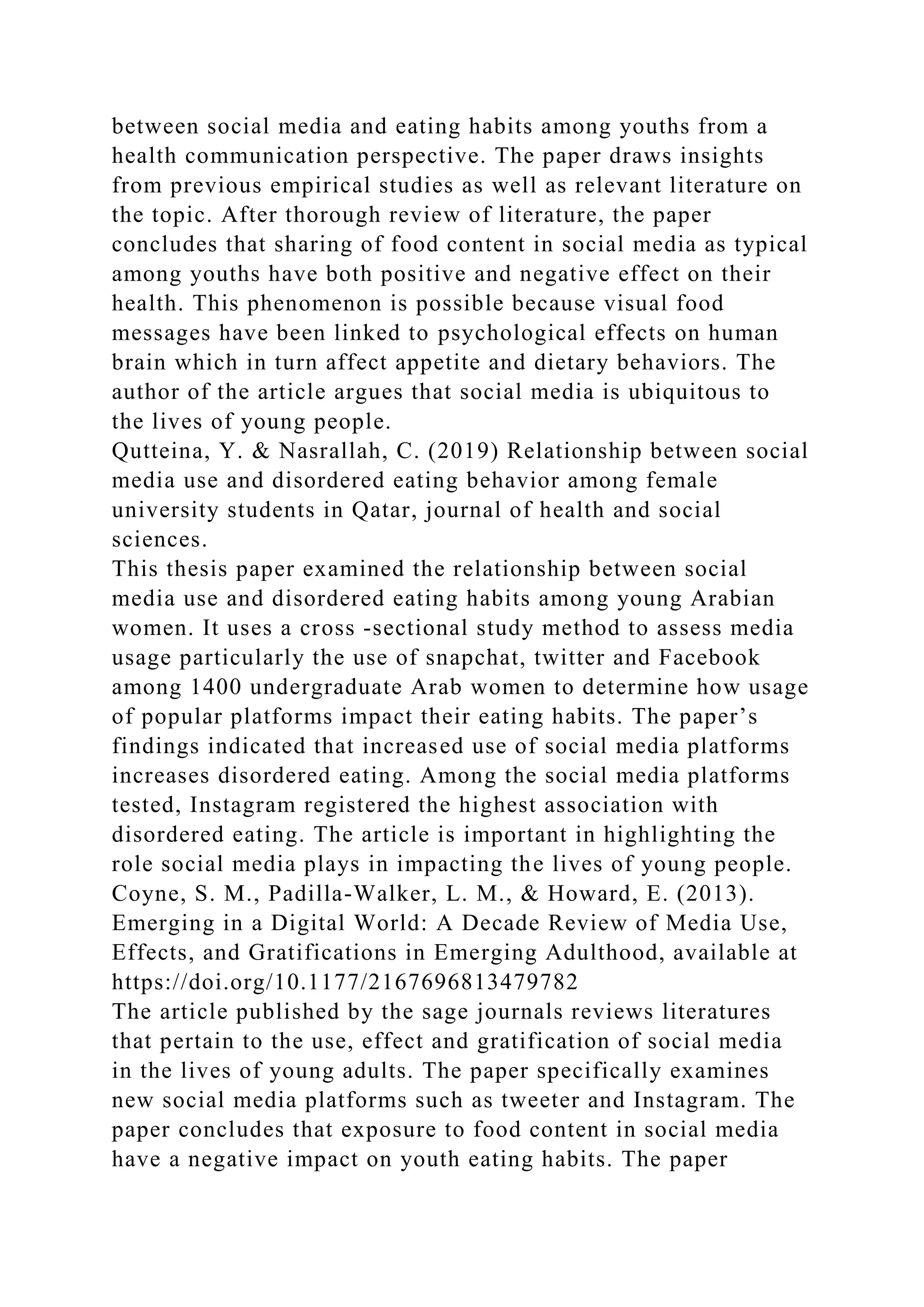 between social media and eating habits among youths from a
health communication perspective. The paper draws insights
from previous empirical studies as well as relevant literature on
the topic. After thorough review of literature, the paper
concludes that sharing of food content in social media as typical
among youths have both positive and negative effect on their
health. This phenomenon is possible because visual food
messages have been linked to psychological effects on human
brain which in turn affect appetite and dietary behaviors. The
author of the article argues that social media is ubiquitous to
the lives of young people.
Qutteina, Y. & Nasrallah, C. (2019) Relationship between social
media use and disordered eating behavior among female
university students in Qatar, journal of health and social
sciences.
This thesis paper examined the relationship between social
media use and disordered eating habits among young Arabian
women. It uses a cross -sectional study method to assess media
usage particularly the use of snapchat, twitter and Facebook
among 1400 undergraduate Arab women to determine how usage
of popular platforms impact their eating habits. The paper’s
findings indicated that increased use of social media platforms
increases disordered eating. Among the social media platforms
tested, Instagram registered the highest association with
disordered eating. The article is important in highlighting the
role social media plays in impacting the lives of young people.
Coyne, S. M., Padilla-Walker, L. M., & Howard, E. (2013).
Emerging in a Digital World: A Decade Review of Media Use,
Effects, and Gratifications in Emerging Adulthood, available at
https://doi.org/10.1177/2167696813479782
The article published by the sage journals reviews literatures
that pertain to the use, effect and gratification of social media
in the lives of young adults. The paper specifically examines
new social media platforms such as tweeter and Instagram. The
paper concludes that exposure to food content in social media
have a negative impact on youth eating habits. The paper
 