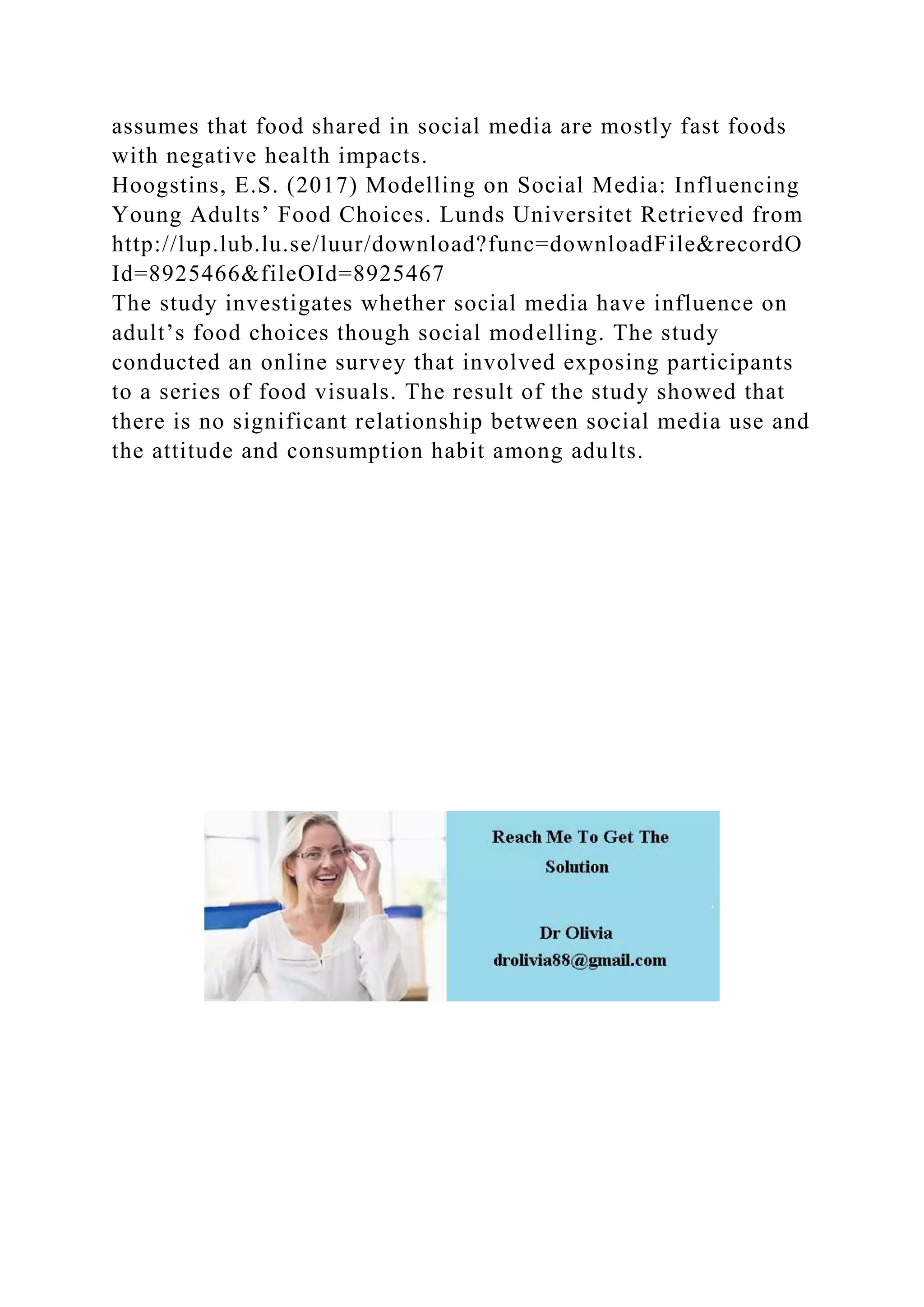 assumes that food shared in social media are mostly fast foods
with negative health impacts.
Hoogstins, E.S. (2017) Modelling on Social Media: Influencing
Young Adults’ Food Choices. Lunds Universitet Retrieved from
http://lup.lub.lu.se/luur/download?func=downloadFile&recordO
Id=8925466&fileOId=8925467
The study investigates whether social media have influence on
adult’s food choices though social modelling. The study
conducted an online survey that involved exposing participants
to a series of food visuals. The result of the study showed that
there is no significant relationship between social media use and
the attitude and consumption habit among adults.
 