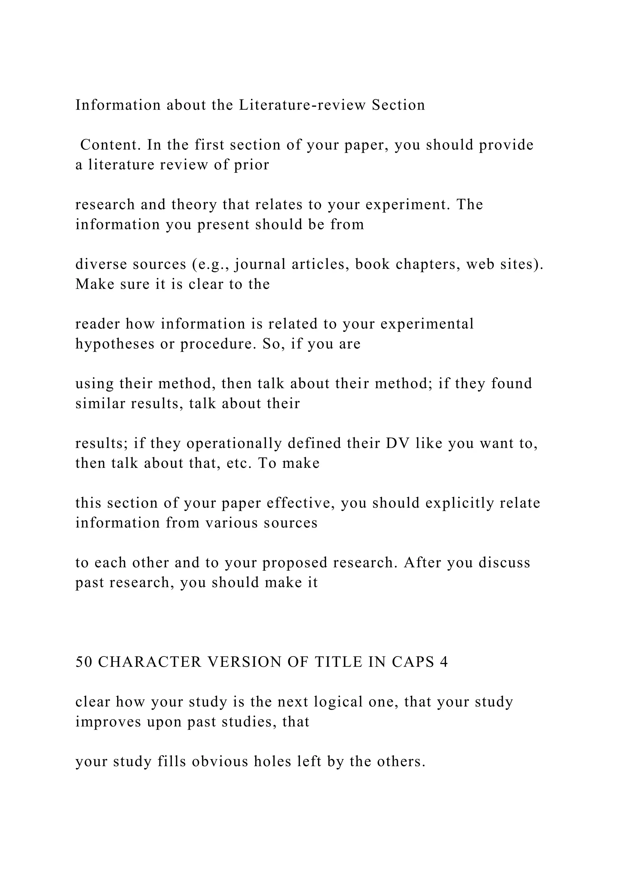 Information about the Literature-review Section
Content. In the first section of your paper, you should provide
a literature review of prior
research and theory that relates to your experiment. The
information you present should be from
diverse sources (e.g., journal articles, book chapters, web sites).
Make sure it is clear to the
reader how information is related to your experimental
hypotheses or procedure. So, if you are
using their method, then talk about their method; if they found
similar results, talk about their
results; if they operationally defined their DV like you want to,
then talk about that, etc. To make
this section of your paper effective, you should explicitly relate
information from various sources
to each other and to your proposed research. After you discuss
past research, you should make it
50 CHARACTER VERSION OF TITLE IN CAPS 4
clear how your study is the next logical one, that your study
improves upon past studies, that
your study fills obvious holes left by the others.
 