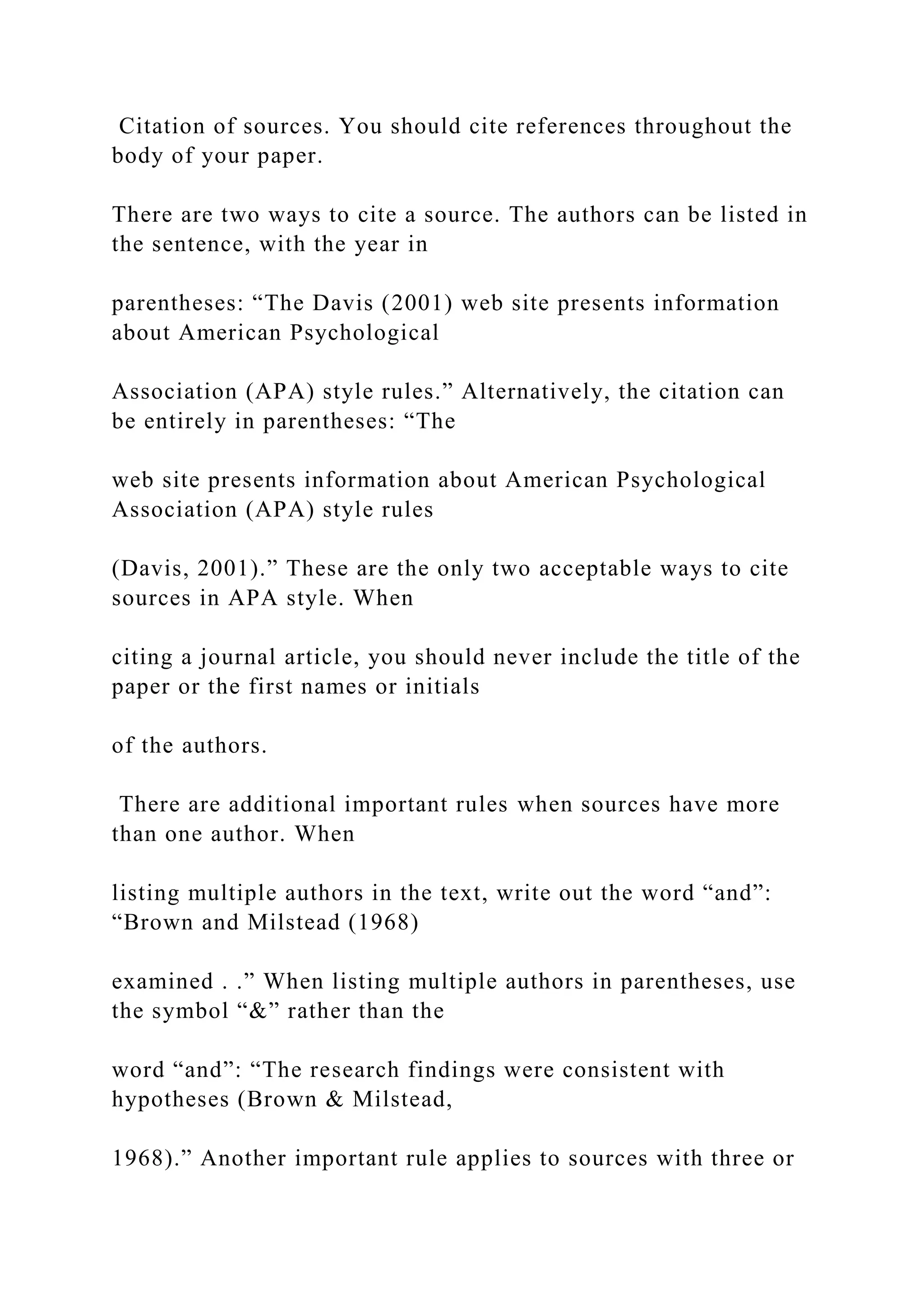 Citation of sources. You should cite references throughout the
body of your paper.
There are two ways to cite a source. The authors can be listed in
the sentence, with the year in
parentheses: “The Davis (2001) web site presents information
about American Psychological
Association (APA) style rules.” Alternatively, the citation can
be entirely in parentheses: “The
web site presents information about American Psychological
Association (APA) style rules
(Davis, 2001).” These are the only two acceptable ways to cite
sources in APA style. When
citing a journal article, you should never include the title of the
paper or the first names or initials
of the authors.
There are additional important rules when sources have more
than one author. When
listing multiple authors in the text, write out the word “and”:
“Brown and Milstead (1968)
examined . .” When listing multiple authors in parentheses, use
the symbol “&” rather than the
word “and”: “The research findings were consistent with
hypotheses (Brown & Milstead,
1968).” Another important rule applies to sources with three or
 