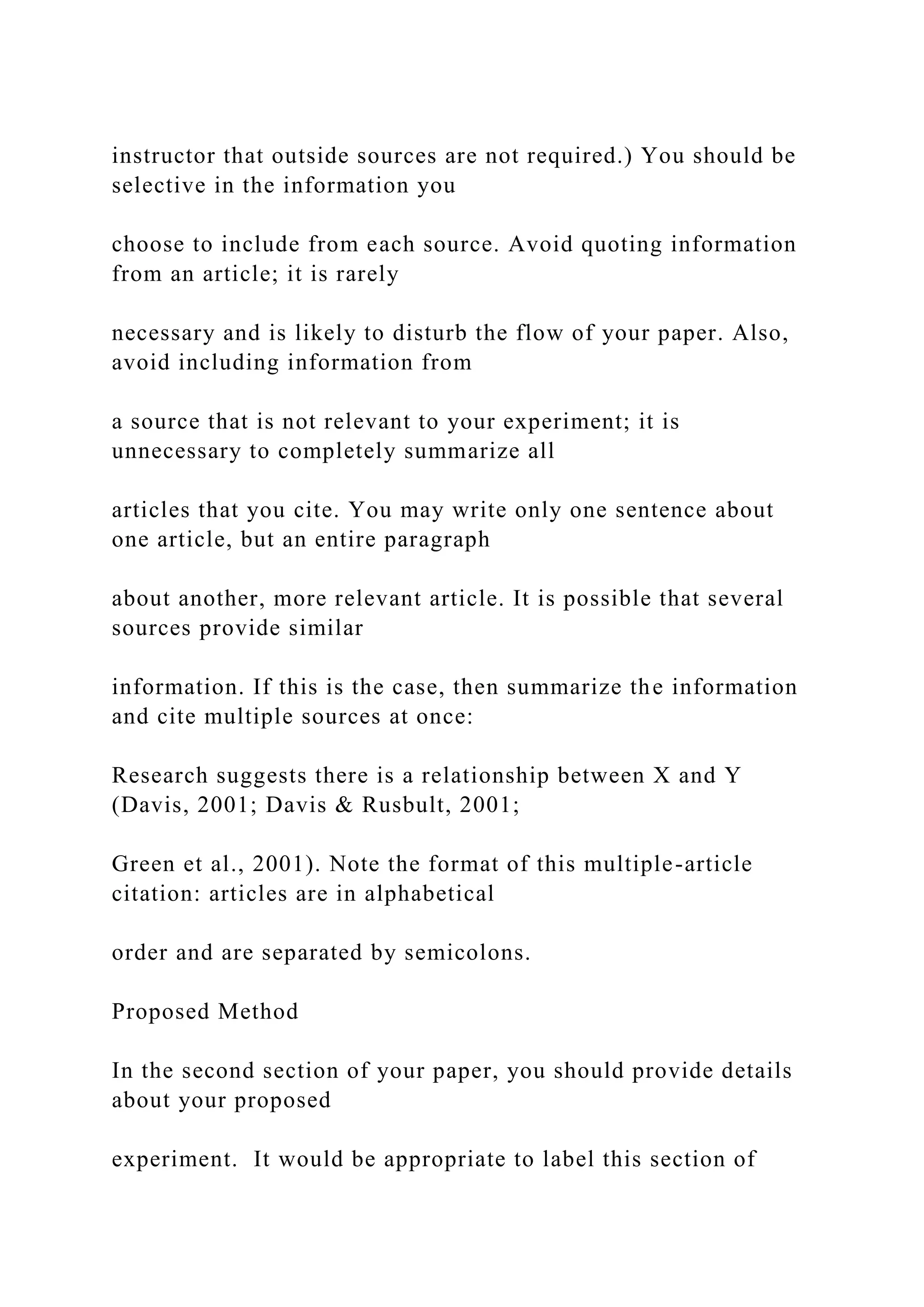 instructor that outside sources are not required.) You should be
selective in the information you
choose to include from each source. Avoid quoting information
from an article; it is rarely
necessary and is likely to disturb the flow of your paper. Also,
avoid including information from
a source that is not relevant to your experiment; it is
unnecessary to completely summarize all
articles that you cite. You may write only one sentence about
one article, but an entire paragraph
about another, more relevant article. It is possible that several
sources provide similar
information. If this is the case, then summarize the information
and cite multiple sources at once:
Research suggests there is a relationship between X and Y
(Davis, 2001; Davis & Rusbult, 2001;
Green et al., 2001). Note the format of this multiple-article
citation: articles are in alphabetical
order and are separated by semicolons.
Proposed Method
In the second section of your paper, you should provide details
about your proposed
experiment. It would be appropriate to label this section of
 