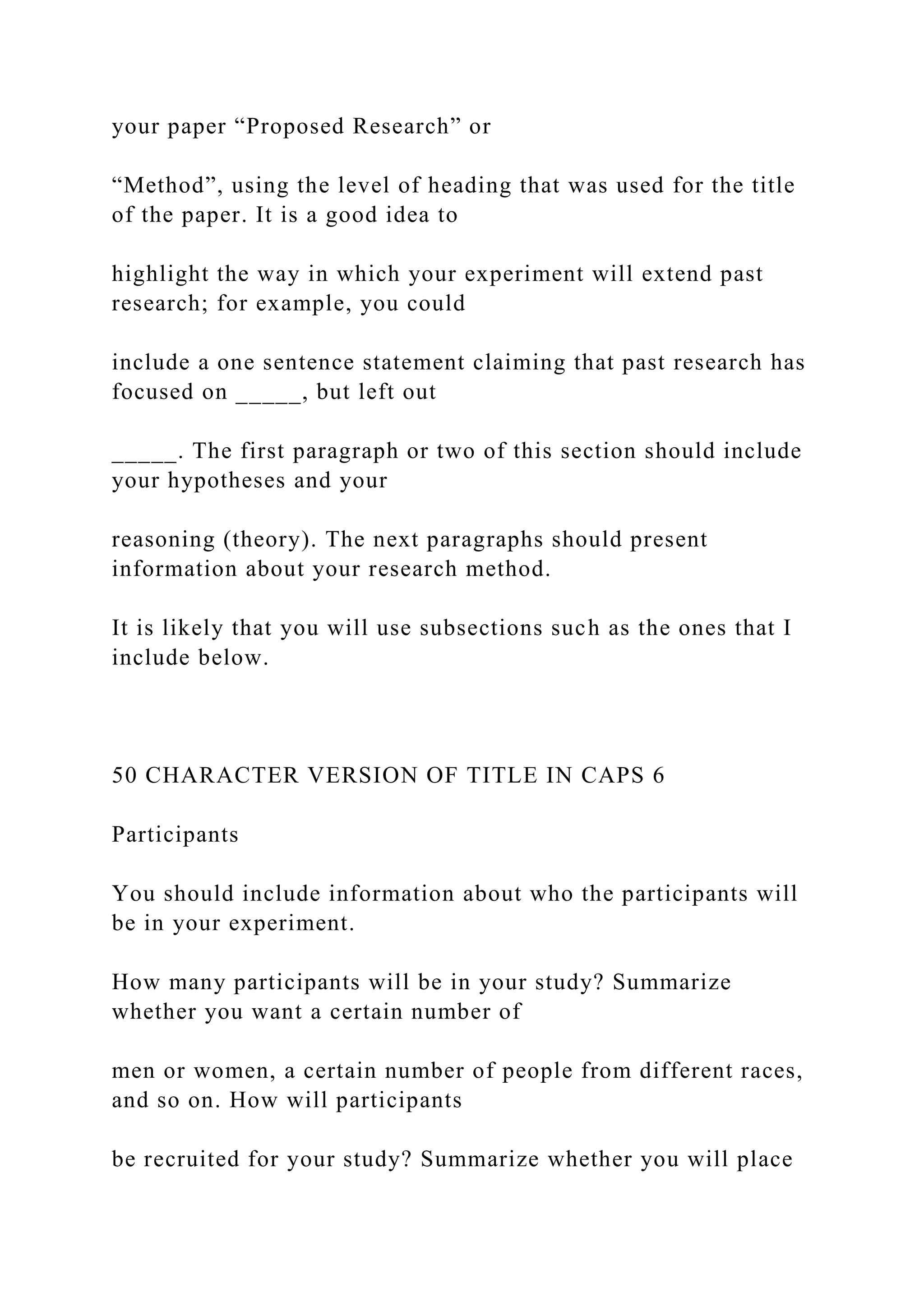 your paper “Proposed Research” or
“Method”, using the level of heading that was used for the title
of the paper. It is a good idea to
highlight the way in which your experiment will extend past
research; for example, you could
include a one sentence statement claiming that past research has
focused on _____, but left out
_____. The first paragraph or two of this section should include
your hypotheses and your
reasoning (theory). The next paragraphs should present
information about your research method.
It is likely that you will use subsections such as the ones that I
include below.
50 CHARACTER VERSION OF TITLE IN CAPS 6
Participants
You should include information about who the participants will
be in your experiment.
How many participants will be in your study? Summarize
whether you want a certain number of
men or women, a certain number of people from different races,
and so on. How will participants
be recruited for your study? Summarize whether you will place
 