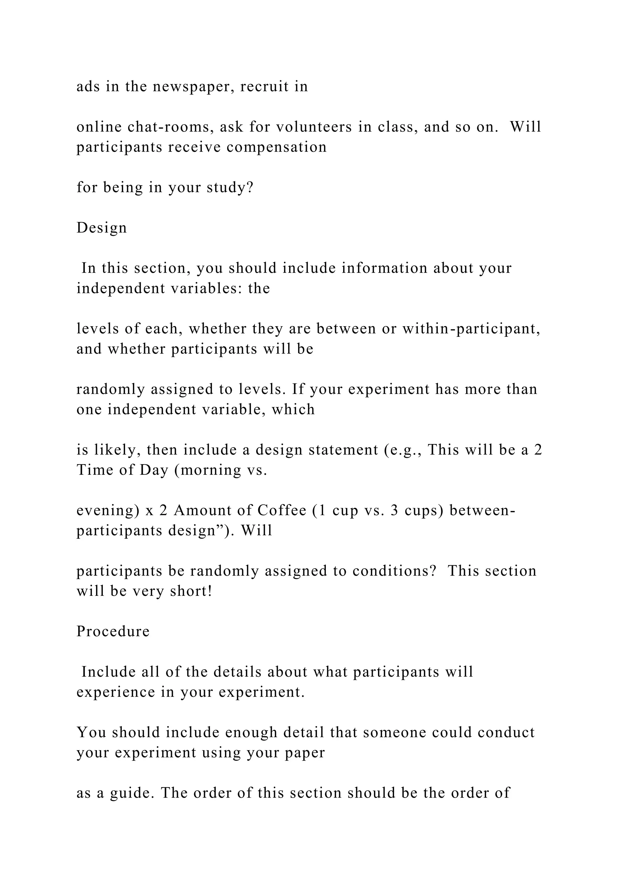 ads in the newspaper, recruit in
online chat-rooms, ask for volunteers in class, and so on. Will
participants receive compensation
for being in your study?
Design
In this section, you should include information about your
independent variables: the
levels of each, whether they are between or within-participant,
and whether participants will be
randomly assigned to levels. If your experiment has more than
one independent variable, which
is likely, then include a design statement (e.g., This will be a 2
Time of Day (morning vs.
evening) x 2 Amount of Coffee (1 cup vs. 3 cups) between-
participants design”). Will
participants be randomly assigned to conditions? This section
will be very short!
Procedure
Include all of the details about what participants will
experience in your experiment.
You should include enough detail that someone could conduct
your experiment using your paper
as a guide. The order of this section should be the order of
 