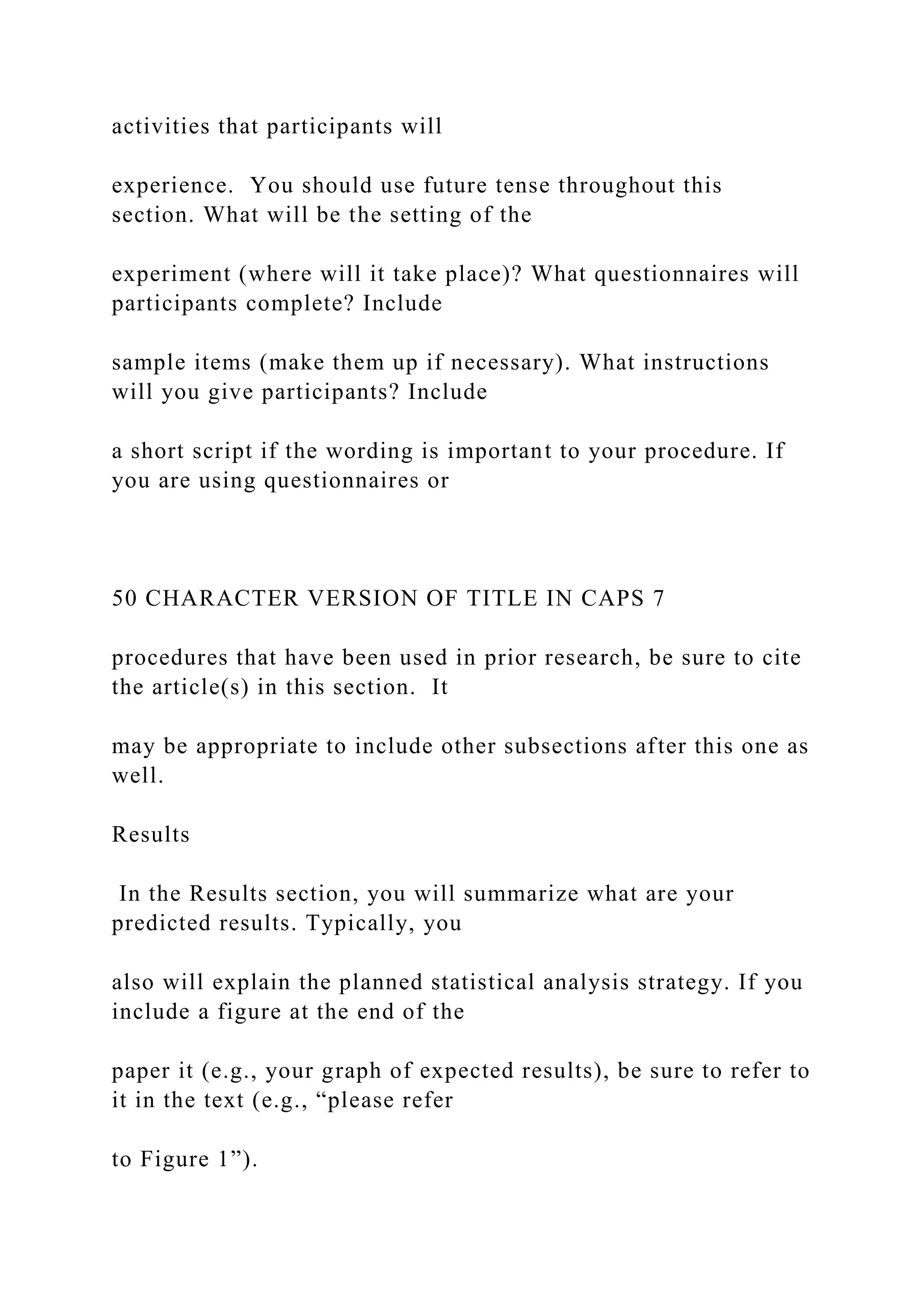 activities that participants will
experience. You should use future tense throughout this
section. What will be the setting of the
experiment (where will it take place)? What questionnaires will
participants complete? Include
sample items (make them up if necessary). What instructions
will you give participants? Include
a short script if the wording is important to your procedure. If
you are using questionnaires or
50 CHARACTER VERSION OF TITLE IN CAPS 7
procedures that have been used in prior research, be sure to cite
the article(s) in this section. It
may be appropriate to include other subsections after this one as
well.
Results
In the Results section, you will summarize what are your
predicted results. Typically, you
also will explain the planned statistical analysis strategy. If you
include a figure at the end of the
paper it (e.g., your graph of expected results), be sure to refer to
it in the text (e.g., “please refer
to Figure 1”).
 