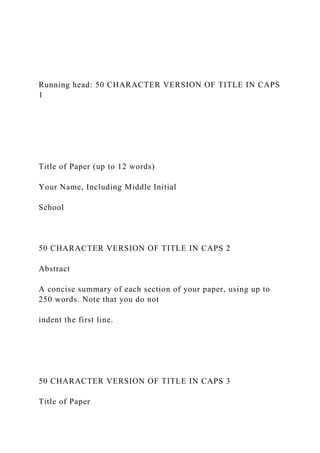 Running head: 50 CHARACTER VERSION OF TITLE IN CAPS
1
Title of Paper (up to 12 words)
Your Name, Including Middle Initial
School
50 CHARACTER VERSION OF TITLE IN CAPS 2
Abstract
A concise summary of each section of your paper, using up to
250 words. Note that you do not
indent the first line.
50 CHARACTER VERSION OF TITLE IN CAPS 3
Title of Paper
 
