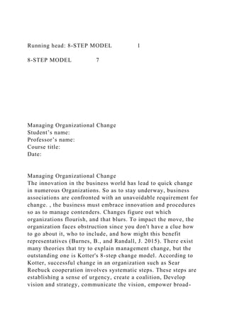Running head: 8-STEP MODEL 1
8-STEP MODEL 7
Managing Organizational Change
Student’s name:
Professor’s name:
Course title:
Date:
Managing Organizational Change
The innovation in the business world has lead to quick change
in numerous Organizations. So as to stay underway, business
associations are confronted with an unavoidable requirement for
change. , the business must embrace innovation and procedures
so as to manage contenders. Changes figure out which
organizations flourish, and that blurs. To impact the move, the
organization faces obstruction since you don't have a clue how
to go about it, who to include, and how might this benefit
representatives (Burnes, B., and Randall, J. 2015). There exist
many theories that try to explain management change, but the
outstanding one is Kotter's 8-step change model. According to
Kotter, successful change in an organization such as Sear
Roebuck cooperation involves systematic steps. These steps are
establishing a sense of urgency, create a coalition, Develop
vision and strategy, communicate the vision, empower broad-
 