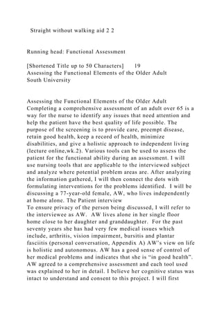 Straight without walking aid 2 2
Running head: Functional Assessment
[Shortened Title up to 50 Characters] 19
Assessing the Functional Elements of the Older Adult
South University
Assessing the Functional Elements of the Older Adult
Completing a comprehensive assessment of an adult over 65 is a
way for the nurse to identify any issues that need attention and
help the patient have the best quality of life possible. The
purpose of the screening is to provide care, preempt disease,
retain good health, keep a record of health, minimize
disabilities, and give a holistic approach to independent living
(lecture online,wk.2). Various tools can be used to assess the
patient for the functional ability during an assessment. I will
use nursing tools that are applicable to the interviewed subject
and analyze where potential problem areas are. After analyzing
the information gathered, I will then connect the dots with
formulating interventions for the problems identified. I will be
discussing a 77-year-old female, AW, who lives independently
at home alone. The Patient interview
To ensure privacy of the person being discussed, I will refer to
the interviewee as AW. AW lives alone in her single floor
home close to her daughter and granddaughter. For the past
seventy years she has had very few medical issues which
include, arthritis, vision impairment, bursitis and plantar
fasciitis (personal conversation, Appendix A) AW’s view on life
is holistic and autonomous. AW has a good sense of control of
her medical problems and indicates that she is “in good health”.
AW agreed to a comprehensive assessment and each tool used
was explained to her in detail. I believe her cognitive status was
intact to understand and consent to this project. I will first
 