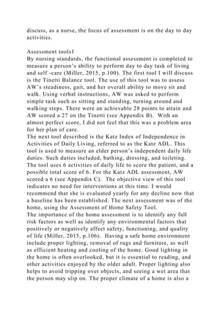 discuss, as a nurse, the focus of assessment is on the day to day
activities.
Assessment tools1
By nursing standards, the functional assessment is completed to
measure a person’s ability to perform day to day task of living
and self -care (Miller, 2015, p.100). The first tool I will discuss
is the Tinetti Balance tool. The use of this tool was to assess
AW’s steadiness, gait, and her overall ability to move sit and
walk. Using verbal instructions, AW was asked to perform
simple task such as sitting and standing, turning around and
walking steps. There were an achievable 28 points to attain and
AW scored a 27 on the Tinetti (see Appendix B). With an
almost perfect score, I did not feel that this was a problem area
for her plan of care.
The next tool described is the Katz Index of Independence in
Activities of Daily Living, referred to as the Katz ADL. This
tool is used to measure an elder person’s independent daily life
duties. Such duties included, bathing, dressing, and toileting.
The tool uses 6 activities of daily life to score the patient, and a
possible total score of 6. For the Katz ADL assessment, AW
scored a 6 (see Appendix C). The objective view of this tool
indicates no need for interventions at this time. I would
recommend that she is evaluated yearly for any decline now that
a baseline has been established. The next assessment was of the
home, using the Assessment of Home Safety Tool.
The importance of the home assessment is to identify any fall
risk factors as well as identify any environmental factors that
positively or negatively affect safety, functioning, and quality
of life (Miller, 2015, p.106). Having a safe home environment
include proper lighting, removal of rugs and furniture, as well
as efficient heating and cooling of the home. Good lighting in
the home is often overlooked, but it is essential to reading, and
other activities enjoyed by the older adult. Proper lighting also
helps to avoid tripping over objects, and seeing a wet area that
the person may slip on. The proper climate of a home is also a
 