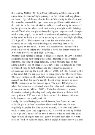 the text by Miller (2015, p.336) yellowing of the cornea will
cause interference of light passage to the retina making glares
an issue. Eyelid droop, due to loss of elasticity in the skin and
the muscles around the eye, can cause problems with vision if
the skin is in the line of vision. AW’s visual acuity is corrected
by her glasses but she stated that seeing at night while driving
was difficult due the glare from the lights. Age related changes
to the lens, pupil, retina and retinal-neural pathways cause the
older adult to have a delay in adapting to dark and light (Miller,
2015, p.337). This causes an issue for the older adult to
respond as quickly when driving and meeting cars with
headlights on the road. Form this assessment I identified a
problem area of safety that implies a need for intervention for
AW with her vision and night driving.
Another age-related change to discuss is sleep. In AW’s health
assessment she had complaints about trouble with sleeping
patterns. Prolonged sleep latency, is the primary reason for
aging adult’s loss of sleep efficiency. This is a latency is from
increased time to fall asleep and increased frequency of
awakenings during the night (Miller, 2015, p.512). Usually, the
older adult take’s naps as way to compensate for the sleep loss.
The interruption in the adult’s circadian rhythm is annoying but
overall not bad for one’s health. Light sleep, known as non-
REM, increases as the person ages. The non- REM phase is
when hormones are released, muscles relax and restorative
processes occur (Miller, 2015). This does however, cause
drowsiness during the day and early rise times with late fall
asleep times. AW has a need here as well for intervention to
help improve her quality of life.
Lastly, in considering her health issues, her focus was on
arthritis pain. In her interview she stated that she did not
regularly exercise but she moves around, stretches and take’s
walk’s some days (see Appendix A). As cited in text by Miller
(2015, p.298), adults often avoid exercise due to arthritic pain.
Age related changes here are, joints become less flexible with
loss of fluid to cushion them, and muscles become more lax and
 