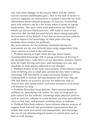 less tone from changes in the muscle fibers and the central
nervous system (medlineplus.gov). Due to the lack of desire to
exercise regularly an intervention is needed to provide her with
information about tailored programs of exercise. Controlling
pain with arthritis can be a bit tricky when it comes to taking
medications. The most often used medications are NSAID’s
which can increase blood pressure. AW made it clear in her
interview that she had personal beliefs about taking pain pills.
In awareness of her beliefs, I feel that an intervention could be
used to improve her knowledge of other pain relieving
methods.Interventions for problems.
My interventions for the problems identified during her
assessment are my own tailored ideas using suggestions from
other sources as cited in the references.
1. Problem-Seeing at night while driving. Intervention
recommended-Encourage AW to group activities of driving to
the daylight hours, refer her to an eye specialist, promote family
help for night driving activities, and encourage eye care and
checkups to keep glasses adjusted to eye changes.
2. Problem-Safety of the home environment. Interventions-teach
risks of falling due to small pets around the feet when walking,
encourage AW and family to make necessary changes of
walking path to include moving furniture out of way, educate
AW and family on assistive devices for bathroom such as
shower bars and raised toilets, and raise awareness of in home
call buttons for help.
3. Problem-Disturbed sleep patterns. Interventions-promote
wellness by identifying risk factors for lack of sleep such as
pain control for her arthritis, encourage daily physical activity
such as exercise, educate to avoid alcohol, nicotine and caffeine
close to bed time, and promote soothing music at bedtime.
4. Problem-Pain from arthritis. Interventions-educate sources of
support from national and government organizations that are
online that teach prevention and management, and encourage
the use of non-pharmacological means to control pain such as
heat or cold therapy.
 