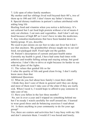 7. Life span of other family members
My mother and her siblings lived well beyond their 80’s, two of
them up to 100 and 105. I don’t know my father’s history.
8. Special dietary traditions in patient’s culture attributed with
aiding long life
Healing food and vitamins when you notice a deficiency. It’s
not cultural but I eat food high protein without a lot of meats-I
only eat chicken. I eat nuts and vegetables. And I don’t salt my
food because of high BP so I won’t have to take the medicines.
9. Any remedies/medications that have been handed down in
family/group. If yes, describe.
We used to put onions on our feet to take out fever but I don’t
use that anymore. My grandmother always taught me to eat real
food, not packaged stuff. Food right out the garden.
10. Patient’s description of current and past health status
Currently my health is good, I have had some bad times with
arthritis and trouble falling asleep and staying asleep, but good
otherwise. I don’t like to drive at night because its harder to see
with the glare of the lights.
11. The values that guided life so far
I value the quality of life and good clean living. I don’t really
know more than that
Additional Questions
12. What do you feel about how family’s treat their elder?
I think they don’t care of them in general until they are dying
and most of them won’t take care of the elder if they are really
sick. When I need it, I would hope to afford to pay someone to
take care of me.
13. Have you fallen in the last three months?
No, not in over a year and I tripped on something behind me
but I’m steady I watch carefully for stuff around me. I learned
to wear good shoes and do balancing exercises I read about
14. Is there anything in your community to do for your age
group?
Yes, there are centers and activities but I stay busy with my life
and don’t entertain them. I would if I was bored and lonely.
 
