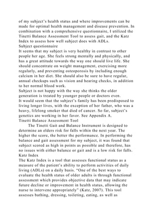 of my subject’s health status and where improvements can be
made for optimal health management and disease prevention. In
combination with a comprehensive questionnaire, I utilized the
Tinetti Balance Assessment Tool to assess gait, and the Katz
Index to assess how well subject does with ADLs.
Subject questionnaire
It seems that my subject is very healthy in contrast to other
people her age. She feels strong mentally and physically, and
has a great attitude towards the way one should live life. She
should concentrate on weight management, exercising more
regularly, and preventing osteoporosis by including enough
calcium in her diet. She should also be sure to have regular,
annual checkups such as vision and hearing checks, in addition
to her normal blood work.
Subject is not happy with the way she thinks the older
generation is treated by younger people or doctors even.
It would seem that the subject’s family has been predisposed to
living longer lives, with the exception of her father, who was a
heavy, lifelong smoker that died of cancer. So far, subject’s
genetics are working in her favor. See Appendix A.
Tinetti Balance Assessment Tool
The Tinetti Gait and Balance Instrument is designed to
determine an elders risk for falls within the next year. The
higher the score, the better the performance. In performing the
balance and gait assessment for my subject, it was found that
subject scored as high in points as possible and therefore, has
no issues with either balance or gait and is a low risk for falls.
Katz Index
The Katz Index is a tool that assesses functional status as a
measure of the patient’s ability to perform activities of daily
living (ADLs) on a daily basis. “One of the best ways to
evaluate the health status of older adults is through functional
assessment which provides objective data that may indicate
future decline or improvement in health status, allowing the
nurse to intervene appropriately” (Katz, 2007). This tool
assesses bathing, dressing, toileting, eating, as well as
 