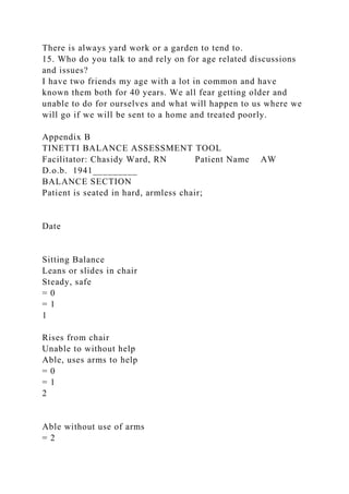 There is always yard work or a garden to tend to.
15. Who do you talk to and rely on for age related discussions
and issues?
I have two friends my age with a lot in common and have
known them both for 40 years. We all fear getting older and
unable to do for ourselves and what will happen to us where we
will go if we will be sent to a home and treated poorly.
Appendix B
TINETTI BALANCE ASSESSMENT TOOL
Facilitator: Chasidy Ward, RN Patient Name AW
D.o.b. 1941_________
BALANCE SECTION
Patient is seated in hard, armless chair;
Date
Sitting Balance
Leans or slides in chair
Steady, safe
= 0
= 1
1
Rises from chair
Unable to without help
Able, uses arms to help
= 0
= 1
2
Able without use of arms
= 2
 