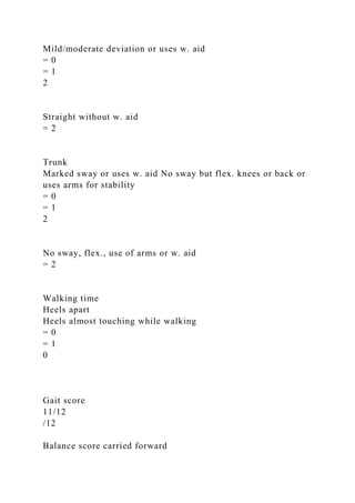 Mild/moderate deviation or uses w. aid
= 0
= 1
2
Straight without w. aid
= 2
Trunk
Marked sway or uses w. aid No sway but flex. knees or back or
uses arms for stability
= 0
= 1
2
No sway, flex., use of arms or w. aid
= 2
Walking time
Heels apart
Heels almost touching while walking
= 0
= 1
0
Gait score
11/12
/12
Balance score carried forward
 
