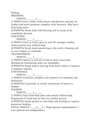 bathing.
DRESSING
POINTS:_______1____
(1 POINT) Gets clothes from closets and drawers and puts on
clothes and outer garments complete with fasteners. May have
help tying shoes.
(0 POINTS) Needs help with dressing self or needs to be
completely dressed.
TOILETING
POINTS:_____1______
(1 POINT) Goes to toilet, gets on and off, arranges clothes,
cleans genital area without help.
(0 POINTS) Needs help transferring to the toilet, cleaning self
or uses bedpan or commode.
TRANSFERRING
POINTS:_____1______
(1 POINT) Moves in and out of bed or chair unassisted.
Mechanical transferring aides are acceptable.
(0 POINTS) Needs help in moving from bed to chair or requires
a complete transfer.
CONTINENCE
POINTS:_____1______
(1 POINT) Exercises complete self control over urination and
defecation.
(0 POINTS) Is partially or totally incontinent of bowel or
bladder.
FEEDING
POINTS:_____1______
(1 POINT) Gets food from plate into mouth without help.
Preparation of food may be done by another person.
(0 POINTS) Needs partial or total help with feeding or requires
parenteral feeding.
TOTAL POINTS = ___6___ 6 = High (patient independent) 0 =
Low (patient not inedependent)
 