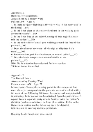 Appendix D
Home safety assessment
Assessment by Chasidy Ward
Patient: AW Age: 77
1. Is there adequate lighting at the entry way to the home and in
the home? _yes
2. Is the floor clear of objects or furniture in the walking path
around the home?__NO
3. Is the floor free of unsecured, untapped area rugs that may
trip the patient?__NO
4. Is the home free of small pets walking around the feet of the
patient?__NO
5. Does the shower have non- skid strips or slip-free bath
mats?___NO
6. Bathroom has grab bars in shower or around toilet?___NO
7. Was the home temperature uncomfortable to the
patient?___NO
NO= No is a need to be evaluated for intervention
YES=no issues identified
Appendix E
The Barthel Index
Assessment by Chasidy Ward
Person name: AW Age: 77
Instructions: Choose the scoring point for the statement that
most closely corresponds to the patient's current level of ability
for each of the following 10 items. Record actual, not potential,
functioning. Information can be obtained from the patient's self-
report, from a separate party who is familiar with the patient's
abilities (such as a relative), or from observation. Refer to the
Guidelines section on the following page for detailed
information on scoring and interpretation.
Running head: Functional assessment
 