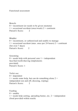 Functional assessment
Bowels
0 = incontinent (or needs to be given enemata)
1 = occasional accident (once/week) 2 = continent
Patient's Score: 2
Bladder
0 = incontinent, or catheterized and unable to manage
1 = occasional accident (max. once per 24 hours) 2 = continent
(for over 7 days)
Patient's Score: 2
Grooming
0 = needs help with personal care 1 = independent
face/hair/teeth/shaving (implements
provided)
Patient's Score: 1
Toilet use
0 = dependent
1 = needs some help, but can do something alone 2 =
independent (on and off, dressing, wiping)
Patient's Score: 2
Feeding
0 = unable
1 = needs help cutting, spreading butter, etc. 2 = independent
(food provided within reach)
 