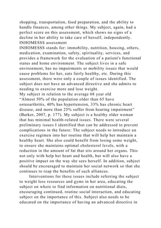 shopping, transportation, food preparation, and the ability to
handle finances, among other things. My subject, again, had a
perfect score on this assessment, which shows no signs of a
decline in her ability to take care of herself, independently.
INHOMESSS assessment
INHOMESSS stands for: immobility, nutrition, housing, others,
medication, examination, safety, spirituality, services, and
provides a framework for the evaluation of a patient's functional
status and home environment. The subject lives in a safe
environment, has no impairments or mobility issues that would
cause problems for her, eats fairly healthy, etc. During this
assessment, there were only a couple of issues identified. The
subject does not have an advanced directive and she admits to
needing to exercise more and lose weight.
My subject in relation to the average 68 year old
“Almost 50% of the population older than 65 have
osteoarthritis, 40% has hypertension, 33% has chronic heart
disease, and more than 25% suffer from hearing impairment”
(Barker, 2007, p. 177). My subject is a healthy older woman
that has minimal health-related issues. There were several
preliminary issues I identified that can be addressed to prevent
complications in the future: The subject needs to introduce an
exercise regimen into her routine that will help her maintain a
healthy heart. She also could benefit from losing some weight,
to ensure she maintains optimal cholesterol levels, with a
reduction in the amount of fat that sits around her organs. This
not only with help her heart and health, but will also have a
positive impact on the way she sees herself. In addition, subject
should be encouraged to maintain her social network so that she
continues to reap the benefits of such alliances.
Interventions for these issues include referring the subject
to weight loss resources and gyms in her area, educating the
subject on where to find information on nutritional diets,
encouraging continued, routine social interaction, and educating
subject on the importance of this. Subject also needs to be
educated on the importance of having an advanced directive in
 