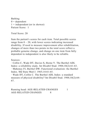 Bathing
0 = dependent
1 = independent (or in shower)
Patient Score: 1
Total Score: 20
Sum the patient's scores for each item. Total possible scores
range from 0 – 20, with lower scores indicating increased
disability. If used to measure improvement after rehabilitation,
changes of more than two points in the total score reflect a
probable genuine change, and change on one item from fully
dependent to independent is also likely to be reliable.
Sources:
· Collin C, Wade DT, Davies S, Horne V. The Barthel ADL
Index: a reliability study. Int Disabil Stud. 1988;10(2):61-63.
· Mahoney FI, Barthel DW. Functional evaluation: the Barthel
Index. Md State Med J. 1965;14:61-65.
· Wade DT, Collin C. The Barthel ADL Index: a standard
measure of physical disability? Int Disabil Stud. 1988;10(2):64-
67.
Running head: AGE-RELATED CHANGES 1
AGE-RELATED CHANGES 8
 