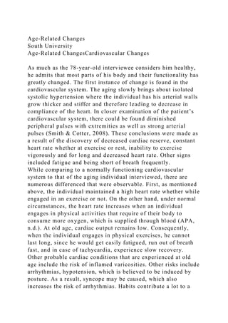 Age-Related Changes
South University
Age-Related ChangesCardiovascular Changes
As much as the 78-year-old interviewee considers him healthy,
he admits that most parts of his body and their functionality has
greatly changed. The first instance of change is found in the
cardiovascular system. The aging slowly brings about isolated
systolic hypertension where the individual has his arterial walls
grow thicker and stiffer and therefore leading to decrease in
compliance of the heart. In closer examination of the patient’s
cardiovascular system, there could be found diminished
peripheral pulses with extremities as well as strong arterial
pulses (Smith & Cotter, 2008). These conclusions were made as
a result of the discovery of decreased cardiac reserve, constant
heart rate whether at exercise or rest, inability to exercise
vigorously and for long and decreased heart rate. Other signs
included fatigue and being short of breath frequently.
While comparing to a normally functioning cardiovascular
system to that of the aging individual interviewed, there are
numerous differenced that were observable. First, as mentioned
above, the individual maintained a high heart rate whether while
engaged in an exercise or not. On the other hand, under normal
circumstances, the heart rate increases when an individual
engages in physical activities that require of their body to
consume more oxygen, which is supplied through blood (APA,
n.d.). At old age, cardiac output remains low. Consequently,
when the individual engages in physical exercises, he cannot
last long, since he would get easily fatigued, run out of breath
fast, and in case of tachycardia, experience slow recovery.
Other probable cardiac conditions that are experienced at old
age include the risk of inflamed varicosities. Other risks include
arrhythmias, hypotension, which is believed to be induced by
posture. As a result, syncope may be caused, which also
increases the risk of arrhythmias. Habits contribute a lot to a
 