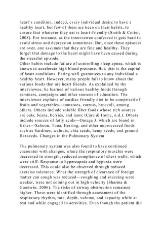 heart’s condition. Indeed, every individual desire to have a
healthy heart, but few of them are keen on their habits, to
ensure that whatever they eat is heart-friendly (Smith & Cotter,
2008). For instance, as the interviewee confessed it gets hard to
avoid stress and depression sometimes. But, once these episodes
are over, one assumes that they are fine and healthy. They
forget that damage to the heart might have been caused during
the stressful episode.
Other habits include failure of controlling sleep apnea, which is
known to accelerate high blood pressure. But, diet is the capital
of heart conditions. Eating well guarantees to any individual a
healthy heart. However, many people fail to know about the
various foods that are heart friends. As explained by the
interviewee, he learned of various healthy foods through
seminars, campaigns and other sources of education. The
interviewee explains of cardiac friendly diet to be comprised of
fruits and vegetables—tomatoes, carrots, broccoli, among
others. Others include soluble fiber foods whose rich sources
are oats, beans, berries, and more (Care & Home, n.d.). Others
include sources of fatty acids—Omega 3, which are found in
fishes—Salmon, Tuna, Herring, and other unprocessed foods
such as Sardines, walnuts, chia seeds, hemp seeds, and ground
flaxseeds. Changes in the Pulmonary System
The pulmonary system was also found to have continued
encounter with changes, where the respiratory muscles were
decreased in strength, reduced compliance of chest walls, which
were stiff. Response to hypercapnia and hypoxia were
decreased. This could also be observed through reduced
exercise tolerance. What the strength of clearance of foreign
matter can cough was reduced—coughing and sneezing were
weaker, were not coming out in high velocity (Sharma &
Goodwin, 2006). The risks of airway obstruction remained
higher. These were identified through assessment of the
respiratory rhythm, rate, depth, volume, and capacity while at
rest and while engaged in activities. Even though the patient did
 
