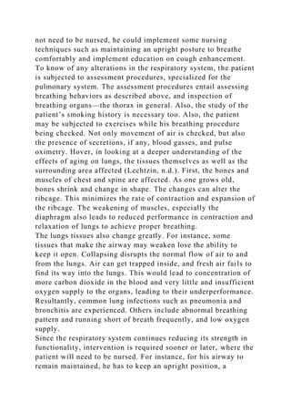 not need to be nursed, he could implement some nursing
techniques such as maintaining an upright posture to breathe
comfortably and implement education on cough enhancement.
To know of any alterations in the respiratory system, the patient
is subjected to assessment procedures, specialized for the
pulmonary system. The assessment procedures entail assessing
breathing behaviors as described above, and inspection of
breathing organs—the thorax in general. Also, the study of the
patient’s smoking history is necessary too. Also, the patient
may be subjected to exercises while his breathing procedure
being checked. Not only movement of air is checked, but also
the presence of secretions, if any, blood gasses, and pulse
oximetry. Hover, in looking at a deeper understanding of the
effects of aging on lungs, the tissues themselves as well as the
surrounding area affected (Lechtzin, n.d.). First, the bones and
muscles of chest and spine are affected. As one grows old,
bones shrink and change in shape. The changes can alter the
ribcage. This minimizes the rate of contraction and expansion of
the ribcage. The weakening of muscles, especially the
diaphragm also leads to reduced performance in contraction and
relaxation of lungs to achieve proper breathing.
The lungs tissues also change greatly. For instance, some
tissues that make the airway may weaken lose the ability to
keep it open. Collapsing disrupts the normal flow of air to and
from the lungs. Air can get trapped inside, and fresh air fails to
find its way into the lungs. This would lead to concentration of
more carbon dioxide in the blood and very little and insufficient
oxygen supply to the organs, leading to their underperformance.
Resultantly, common lung infections such as pneumonia and
bronchitis are experienced. Others include abnormal breathing
pattern and running short of breath frequently, and low oxygen
supply.
Since the respiratory system continues reducing its strength in
functionality, intervention is required sooner or later, where the
patient will need to be nursed. For instance, for his airway to
remain maintained, he has to keep an upright position, a
 