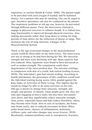 reposition, or suction (Smith & Cotter, 2008). The patient ought
to be provided with extra oxygen if needed, and be hydrated
always. For a patient who may be smoking, s/he can be urged to
quit. Incentive spirometry can also be conducted on the patient.
The respiratory problems at old age can, however, be prevented
through different means. First, the interviewee claimed to
engage in physical exercises to enhance breath. It is indeed true;
lung functionality is improved through physical exercises. Also
making movements rather than lying down or sitting for long
periods of time allows for the collection of mucus in lungs. This
increases the risk of lung infection. Changes in the
Musculoskeletal System
Third, is the age-associated changes in the musculoskeletal
system could be observable on the interviewee. The interviewee
was not as strong as he had been during his 50s. His muscular
strength and mass were declining with age. Bone capacity had
also reduced. Also, ligaments were found to have decreased as
well as tendon strength. The examination could show
degeneration of the intervertebral disc. The articular cartilage,
in comparison with that of a youth, had started eroding (Loeser,
2010). The individual’s gait had started eroding. According to
health information, the persistence of this condition would lead
the individual starting losing scores while graded against the
Katz Index of Activities of Daily Living. This implies that he
would no longer be able to do some activities on his own.
Old age is known to change bone structure, strength, and
wright, and posture. Evidently, when people grow old, they not
only quit engaging in heavy tasks, but also their movements
slow down, and they significantly reduce muscular strength.
Also, joints, especially knees and hips reduce flexibility, where
they become more fixed. Also in case of accidents, the bones
may break easily, due to reduced resistance in them. When
joints break down, chances of inflammation, deformity,
stiffness, pain, and other changes may occur (Loeser, 2010).
Resultantly, common problems such as osteoporosis, fractures,
 