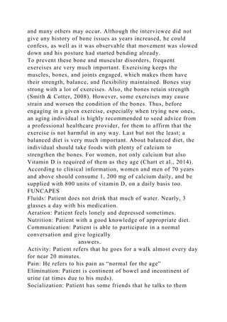 and many others may occur. Although the interviewee did not
give any history of bone issues as years increased, he could
confess, as well as it was observable that movement was slowed
down and his posture had started bending already.
To prevent these bone and muscular disorders, frequent
exercises are very much important. Exercising keeps the
muscles, bones, and joints engaged, which makes them have
their strength, balance, and flexibility maintained. Bones stay
strong with a lot of exercises. Also, the bones retain strength
(Smith & Cotter, 2008). However, some exercises may cause
strain and worsen the condition of the bones. Thus, before
engaging in a given exercise, especially when trying new ones,
an aging individual is highly recommended to seed advice from
a professional healthcare provider, for them to affirm that the
exercise is not harmful in any way. Last but not the least; a
balanced diet is very much important. About balanced diet, the
individual should take foods with plenty of calcium to
strengthen the bones. For women, not only calcium but also
Vitamin D is required of them as they age (Chart et al., 2014).
According to clinical information, women and men of 70 years
and above should consume 1, 200 mg of calcium daily, and be
supplied with 800 units of vitamin D, on a daily basis too.
FUNCAPES
Fluids: Patient does not drink that much of water. Nearly, 3
glasses a day with his medication.
Aeration: Patient feels lonely and depressed sometimes.
Nutrition: Patient with a good knowledge of appropriate diet.
Communication: Patient is able to participate in a normal
conversation and give logically
answers.
Activity: Patient refers that he goes for a walk almost every day
for near 20 minutes.
Pain: He refers to his pain as “normal for the age”
Elimination: Patient is continent of bowel and incontinent of
urine (at times due to his meds).
Socialization: Patient has some friends that he talks to them
 