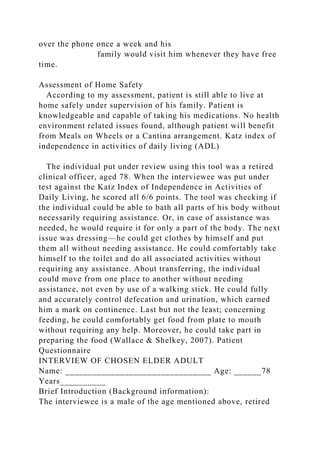 over the phone once a week and his
family would visit him whenever they have free
time.
Assessment of Home Safety
According to my assessment, patient is still able to live at
home safely under supervision of his family. Patient is
knowledgeable and capable of taking his medications. No health
environment related issues found, although patient will benefit
from Meals on Wheels or a Cantina arrangement. Katz index of
independence in activities of daily living (ADL)
The individual put under review using this tool was a retired
clinical officer, aged 78. When the interviewee was put under
test against the Katz Index of Independence in Activities of
Daily Living, he scored all 6/6 points. The tool was checking if
the individual could be able to bath all parts of his body without
necessarily requiring assistance. Or, in case of assistance was
needed, he would require it for only a part of the body. The next
issue was dressing—he could get clothes by himself and put
them all without needing assistance. He could comfortably take
himself to the toilet and do all associated activities without
requiring any assistance. About transferring, the individual
could move from one place to another without needing
assistance, not even by use of a walking stick. He could fully
and accurately control defecation and urination, which earned
him a mark on continence. Last but not the least; concerning
feeding, he could comfortably get food from plate to mouth
without requiring any help. Moreover, he could take part in
preparing the food (Wallace & Shelkey, 2007). Patient
Questionnaire
INTERVIEW OF CHOSEN ELDER ADULT
Name: ________________________________ Age: ______78
Years__________
Brief Introduction (Background information):
The interviewee is a male of the age mentioned above, retired
 