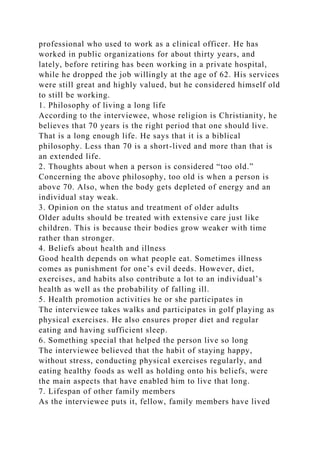 professional who used to work as a clinical officer. He has
worked in public organizations for about thirty years, and
lately, before retiring has been working in a private hospital,
while he dropped the job willingly at the age of 62. His services
were still great and highly valued, but he considered himself old
to still be working.
1. Philosophy of living a long life
According to the interviewee, whose religion is Christianity, he
believes that 70 years is the right period that one should live.
That is a long enough life. He says that it is a biblical
philosophy. Less than 70 is a short-lived and more than that is
an extended life.
2. Thoughts about when a person is considered “too old.”
Concerning the above philosophy, too old is when a person is
above 70. Also, when the body gets depleted of energy and an
individual stay weak.
3. Opinion on the status and treatment of older adults
Older adults should be treated with extensive care just like
children. This is because their bodies grow weaker with time
rather than stronger.
4. Beliefs about health and illness
Good health depends on what people eat. Sometimes illness
comes as punishment for one’s evil deeds. However, diet,
exercises, and habits also contribute a lot to an individual’s
health as well as the probability of falling ill.
5. Health promotion activities he or she participates in
The interviewee takes walks and participates in golf playing as
physical exercises. He also ensures proper diet and regular
eating and having sufficient sleep.
6. Something special that helped the person live so long
The interviewee believed that the habit of staying happy,
without stress, conducting physical exercises regularly, and
eating healthy foods as well as holding onto his beliefs, were
the main aspects that have enabled him to live that long.
7. Lifespan of other family members
As the interviewee puts it, fellow, family members have lived
 