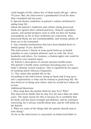 valid lengths of life, where few of them reach old age—above
70 years. But, the interviewee’s grandmother lived for more
than a hundred and ten years.
8. Special dietary traditions in patient’s culture attributed to
aiding long life
About the patient’s traditions and culture eating processed
foods are against their cultural practices. Natural vegetables,
cereals, and animal products such as milk are best for human
consumption as far as their traditions are concerned. Also,
processed fluids are not recommendable, and instead, plenty of
fruits are to be consumed.
9. Any remedies/medications that have been handed down to
family/group. If yes, describe.
The interviewee’s family at some point believes in herbal
remedies to cure common ailments such as cold, flu, fever,
headache and others. For instance, a Sodom apple root could be
chewed to cure stomach upset.
10. Patient’s description of current and past health status
The patient’s health status continues becoming poor as his
body’s immune system weakens. This is signified by his aspect
of catching minor illnesses frequently.
11. The values that guided life so far
According to the interviewee, doing no harm and living up to
one’s expectations is what can be termed as good long life. He
also believes in doing unto others what he would love others do
to him.
Additional Questions
1. How long does the patient think he may live? Why?
The interviewee thinks that he may live for more than ten other
years. The main reason for this is because he is confident that
his body still has much strength and abilities, and he continues
exercising, he is always careful about diet, and he still holds on
his beliefs.
2. What are some of the things that the patient should stop or
start doing?
As far as the interviewee is concerned, no behavioral habit in
 