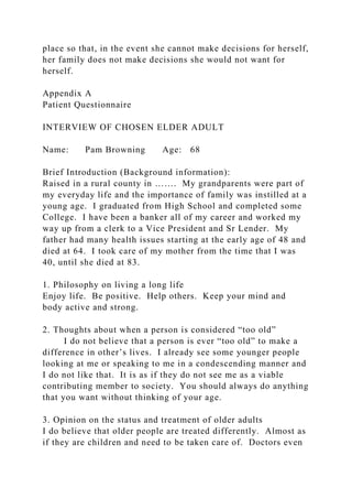 place so that, in the event she cannot make decisions for herself,
her family does not make decisions she would not want for
herself.
Appendix A
Patient Questionnaire
INTERVIEW OF CHOSEN ELDER ADULT
Name: Pam Browning Age: 68
Brief Introduction (Background information):
Raised in a rural county in ……. My grandparents were part of
my everyday life and the importance of family was instilled at a
young age. I graduated from High School and completed some
College. I have been a banker all of my career and worked my
way up from a clerk to a Vice President and Sr Lender. My
father had many health issues starting at the early age of 48 and
died at 64. I took care of my mother from the time that I was
40, until she died at 83.
1. Philosophy on living a long life
Enjoy life. Be positive. Help others. Keep your mind and
body active and strong.
2. Thoughts about when a person is considered “too old”
I do not believe that a person is ever “too old” to make a
difference in other’s lives. I already see some younger people
looking at me or speaking to me in a condescending manner and
I do not like that. It is as if they do not see me as a viable
contributing member to society. You should always do anything
that you want without thinking of your age.
3. Opinion on the status and treatment of older adults
I do believe that older people are treated differently. Almost as
if they are children and need to be taken care of. Doctors even
 