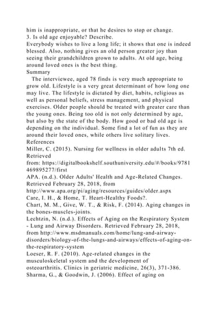 him is inappropriate, or that he desires to stop or change.
3. Is old age enjoyable? Describe.
Everybody wishes to live a long life; it shows that one is indeed
blessed. Also, nothing gives an old person greater joy than
seeing their grandchildren grown to adults. At old age, being
around loved ones is the best thing.
Summary
The interviewee, aged 78 finds is very much appropriate to
grow old. Lifestyle is a very great determinant of how long one
may live. The lifestyle is dictated by diet, habits, religious as
well as personal beliefs, stress management, and physical
exercises. Older people should be treated with greater care than
the young ones. Being too old is not only determined by age,
but also by the state of the body. How good or bad old age is
depending on the individual. Some find a lot of fun as they are
around their loved ones, while others live solitary lives.
References
Miller, C. (2015). Nursing for wellness in older adults 7th ed.
Retrieved
from: https://digitalbookshelf.southuniversity.edu/#/books/9781
469895277/first
APA. (n.d.). Older Adults' Health and Age-Related Changes.
Retrieved February 28, 2018, from
http://www.apa.org/pi/aging/resources/guides/older.aspx
Care, I. H., & Home, T. Heart-Healthy Foods?.
Chart, M. M., Give, W. T., & Risk, F. (2014). Aging changes in
the bones-muscles-joints.
Lechtzin, N. (n.d.). Effects of Aging on the Respiratory System
- Lung and Airway Disorders. Retrieved February 28, 2018,
from http://www.msdmanuals.com/home/lung-and-airway-
disorders/biology-of-the-lungs-and-airways/effects-of-aging-on-
the-respiratory-system
Loeser, R. F. (2010). Age-related changes in the
musculoskeletal system and the development of
osteoarthritis. Clinics in geriatric medicine, 26(3), 371-386.
Sharma, G., & Goodwin, J. (2006). Effect of aging on
 