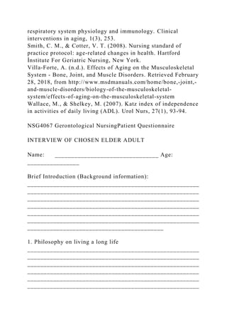 respiratory system physiology and immunology. Clinical
interventions in aging, 1(3), 253.
Smith, C. M., & Cotter, V. T. (2008). Nursing standard of
practice protocol: age-related changes in health. Hartford
İnstitute For Geriatric Nursing, New York.
Villa-Forte, A. (n.d.). Effects of Aging on the Musculoskeletal
System - Bone, Joint, and Muscle Disorders. Retrieved February
28, 2018, from http://www.msdmanuals.com/home/bone,-joint,-
and-muscle-disorders/biology-of-the-musculoskeletal-
system/effects-of-aging-on-the-musculoskeletal-system
Wallace, M., & Shelkey, M. (2007). Katz index of independence
in activities of daily living (ADL). Urol Nurs, 27(1), 93-94.
NSG4067 Gerontological NursingPatient Questionnaire
INTERVIEW OF CHOSEN ELDER ADULT
Name: ________________________________ Age:
________________
Brief Introduction (Background information):
_____________________________________________________
_____________________________________________________
_____________________________________________________
_____________________________________________________
_____________________________________________________
_____________________________________________________
__________________________________________
1. Philosophy on living a long life
_____________________________________________________
_____________________________________________________
_____________________________________________________
_____________________________________________________
_____________________________________________________
_____________________________________________________
 
