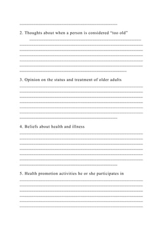__________________________________________
2. Thoughts about when a person is considered “too old”
________________________________________________
_____________________________________________________
_____________________________________________________
_____________________________________________________
_____________________________________________________
_____________________________________________________
______________________________________________
3. Opinion on the status and treatment of older adults
_____________________________________________________
_____________________________________________________
_____________________________________________________
_____________________________________________________
_____________________________________________________
_____________________________________________________
__________________________________________
4. Beliefs about health and illness
_____________________________________________________
_____________________________________________________
_____________________________________________________
_____________________________________________________
_____________________________________________________
_____________________________________________________
__________________________________________
5. Health promotion activities he or she participates in
_____________________________________________________
_____________________________________________________
_____________________________________________________
_____________________________________________________
_____________________________________________________
_____________________________________________________
 
