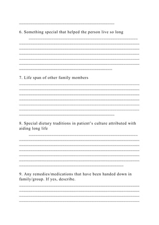 __________________________________________
6. Something special that helped the person live so long
________________________________________________
_____________________________________________________
_____________________________________________________
_____________________________________________________
_____________________________________________________
_____________________________________________________
_________________________________________
7. Life span of other family members
_____________________________________________________
_____________________________________________________
_____________________________________________________
_____________________________________________________
_____________________________________________________
_____________________________________________________
__________________________________________
8. Special dietary traditions in patient’s culture attributed with
aiding long life
________________________________________________
_____________________________________________________
_____________________________________________________
_____________________________________________________
_____________________________________________________
_____________________________________________________
______________________________________________
9. Any remedies/medications that have been handed down in
family/group. If yes, describe.
_____________________________________________________
_____________________________________________________
_____________________________________________________
_____________________________________________________
 