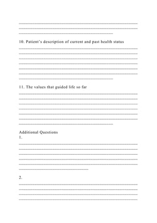 _____________________________________________________
_____________________________________________________
__________________________________________
10. Patient’s description of current and past health status
_____________________________________________________
_____________________________________________________
_____________________________________________________
_____________________________________________________
_____________________________________________________
_____________________________________________________
__________________________________________
11. The values that guided life so far
_____________________________________________________
_____________________________________________________
_____________________________________________________
_____________________________________________________
_____________________________________________________
_____________________________________________________
__________________________________________
Additional Questions
1.
_____________________________________________________
_____________________________________________________
_____________________________________________________
_____________________________________________________
_____________________________________________________
_______________________________
2.
_____________________________________________________
_____________________________________________________
_____________________________________________________
_____________________________________________________
 