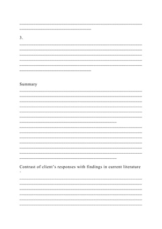 _____________________________________________________
_______________________________
3.
_____________________________________________________
_____________________________________________________
_____________________________________________________
_____________________________________________________
_____________________________________________________
_______________________________
Summary
_____________________________________________________
_____________________________________________________
_____________________________________________________
_____________________________________________________
_____________________________________________________
_____________________________________________________
__________________________________________
_____________________________________________________
_____________________________________________________
_____________________________________________________
_____________________________________________________
_____________________________________________________
_____________________________________________________
__________________________________________
Contrast of client’s responses with findings in current literature
·
_____________________________________________________
_____________________________________________________
_____________________________________________________
_____________________________________________________
_____________________________________________________
_____________________________________________________
 