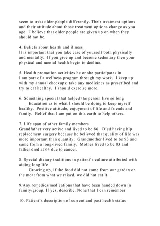 seem to treat older people differently. Their treatment options
and their attitude about those treatment options change as you
age. I believe that older people are given up on when they
should not be.
4. Beliefs about health and illness
It is important that you take care of yourself both physically
and mentally. If you give up and become sedentary then your
physical and mental health begin to decline.
5. Health promotion activities he or she participates in
I am part of a wellness program through my work. I keep up
with my annual checkups; take any medicines as prescribed and
try to eat healthy. I should exercise more.
6. Something special that helped the person live so long
Education as to what I should be doing to keep myself
healthy. Positive attitude, enjoyment of life and friends and
family. Belief that I am put on this earth to help others.
7. Life span of other family members
Grandfather very active and lived to be 86. Died having hip
replacement surgery because he believed that quality of life was
more important than quantity. Grandmother lived to be 93 and
came from a long-lived family. Mother lived to be 83 and
father died at 64 due to cancer.
8. Special dietary traditions in patient’s culture attributed with
aiding long life
Growing up, if the food did not come from our garden or
the meat from what we raised, we did not eat it.
9.Any remedies/medications that have been handed down in
family/group. If yes, describe. None that I can remember
10. Patient’s description of current and past health status
 
