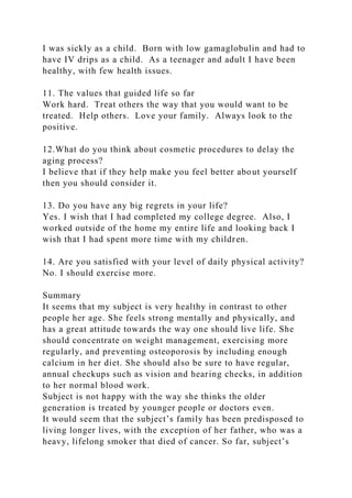 I was sickly as a child. Born with low gamaglobulin and had to
have IV drips as a child. As a teenager and adult I have been
healthy, with few health issues.
11. The values that guided life so far
Work hard. Treat others the way that you would want to be
treated. Help others. Love your family. Always look to the
positive.
12.What do you think about cosmetic procedures to delay the
aging process?
I believe that if they help make you feel better about yourself
then you should consider it.
13. Do you have any big regrets in your life?
Yes. I wish that I had completed my college degree. Also, I
worked outside of the home my entire life and looking back I
wish that I had spent more time with my children.
14. Are you satisfied with your level of daily physical activity?
No. I should exercise more.
Summary
It seems that my subject is very healthy in contrast to other
people her age. She feels strong mentally and physically, and
has a great attitude towards the way one should live life. She
should concentrate on weight management, exercising more
regularly, and preventing osteoporosis by including enough
calcium in her diet. She should also be sure to have regular,
annual checkups such as vision and hearing checks, in addition
to her normal blood work.
Subject is not happy with the way she thinks the older
generation is treated by younger people or doctors even.
It would seem that the subject’s family has been predisposed to
living longer lives, with the exception of her father, who was a
heavy, lifelong smoker that died of cancer. So far, subject’s
 