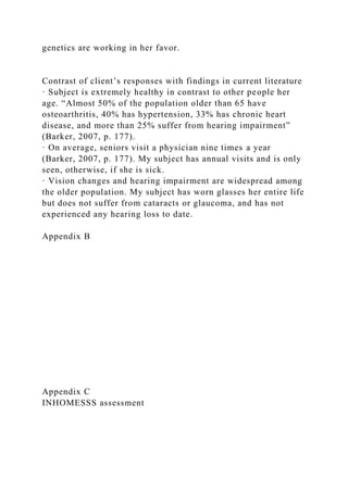 genetics are working in her favor.
Contrast of client’s responses with findings in current literature
· Subject is extremely healthy in contrast to other people her
age. “Almost 50% of the population older than 65 have
osteoarthritis, 40% has hypertension, 33% has chronic heart
disease, and more than 25% suffer from hearing impairment”
(Barker, 2007, p. 177).
· On average, seniors visit a physician nine times a year
(Barker, 2007, p. 177). My subject has annual visits and is only
seen, otherwise, if she is sick.
· Vision changes and hearing impairment are widespread among
the older population. My subject has worn glasses her entire life
but does not suffer from cataracts or glaucoma, and has not
experienced any hearing loss to date.
Appendix B
Appendix C
INHOMESSS assessment
 