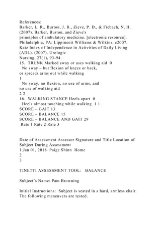 References:
Barker, L. R., Burton, J. R., Zieve, P. D., & Fiebach, N. H.
(2007). Barker, Burton, and Zieve's
principles of ambulatory medicine. [electronic resource].
Philadelphia, PA: Lippincott Williams & Wilkins, c2007.
Katz Index of Independence in Activities of Daily Living
(ADL). (2007). Urologic
Nursing, 27(1), 93-94.
15. TRUNK Marked sway or uses walking aid 0
No sway – but flexion of knees or back,
or spreads arms out while walking
1
No sway, no flexion, no use of arms, and
no use of walking aid
2 2
16. WALKING STANCE Heels apart 0
Heels almost touching while walking 1 1
SCORE – GAIT 13
SCORE – BALANCE 15
SCORE – BALANCE AND GAIT 29
Rate 1 Rate 2 Rate 3
Date of Assessment Assessor Signature and Title Location of
Subject During Assessment
1.Jan 01, 2018 Paige Shinn Home
2
3
TINETTI ASSESSMENT TOOL: BALANCE
Subject’s Name: Pam Browning
Initial Instructions: Subject is seated in a hard, armless chair.
The following maneuvers are tested.
 