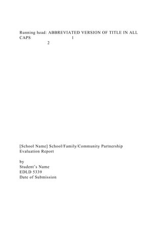 Running head: ABBREVIATED VERSION OF TITLE IN ALL
CAPS 1
2
[School Name] School/Family/Community Partnership
Evaluation Report
by
Student’s Name
EDLD 5339
Date of Submission
 