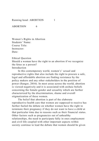 Running head: ABORTION 1
ABORTION 6
Women’s Rights in Abortion
Students’ Name:
Course Title:
Instructor:
Date:
Ethical Question
Should a woman have the right to an abortion if we recognize
the fetus as a person?
Introduction
In this contemporary world, women’s’ sexual and
reproductive rights that also include the right to procure a safe,
legal and affordable abortion are finding resistance by the
policy makers and any other stakeholders in the position of
power (Sanger, 2016). In most areas across the world, abortion
is viewed negatively and it is associated with archaic beliefs
concerning the female gender and sexuality which are further
characterized by the discrimination, shame and overall
stigmatization of these women.
The belief that abortion is part of the elaborate
reproductive health care that women are supposed to receive has
further fueled the debate on whether women have the right to
terminate their pregnancy if they do not want to have a child at
that particular time due to reasons such as their financial status.
Other factors such as pregnancies out of unhealthy
relationships, the need to participate fully in ones employment
and civil life coupled with other important aspects within
society continue to lead the debate that women should be given
 