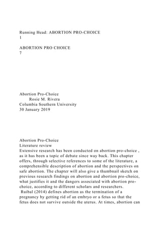 Running Head: ABORTION PRO-CHOICE
1
ABORTION PRO CHOICE
7
Abortion Pro-Choice
Rosie M. Rivera
Columbia Southern University
30 January 2019
Abortion Pro-Choice
Literature review
Extensive research has been conducted on abortion pro-choice ,
as it has been a topic of debate since way back. This chapter
offers, through selective references to some of the literature, a
comprehensible description of abortion and the perspectives on
safe abortion. The chapter will also give a thumbnail sketch on
previous research findings on abortion and abortion pro-choice,
what justifies it and the dangers associated with abortion pro-
choice, according to different scholars and researchers.
Ruibal (2014) defines abortion as the termination of a
pregnancy by getting rid of an embryo or a fetus so that the
fetus does not survive outside the uterus. At times, abortion can
 