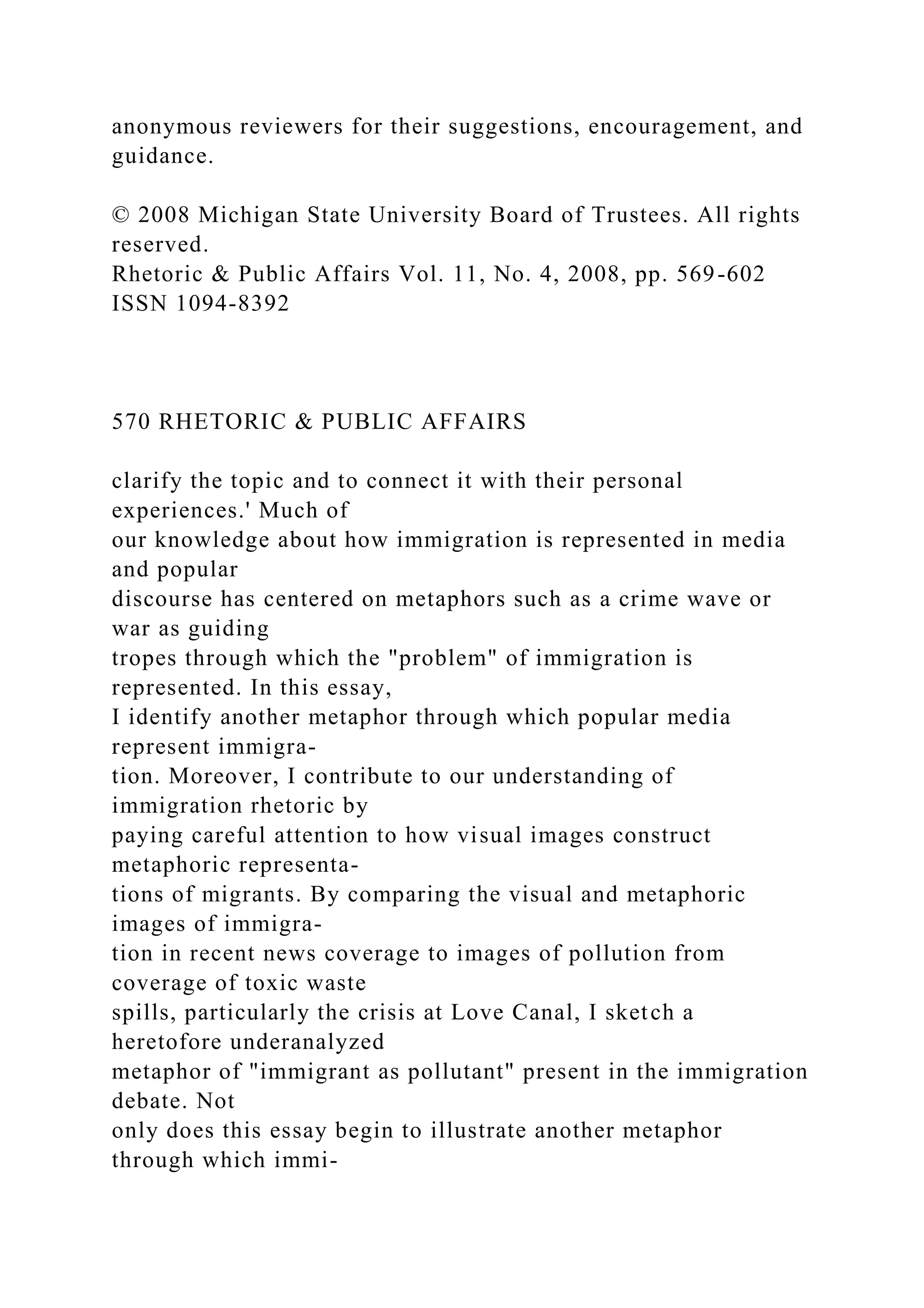 anonymous reviewers for their suggestions, encouragement, and
guidance.
© 2008 Michigan State University Board of Trustees. All rights
reserved.
Rhetoric & Public Affairs Vol. 11, No. 4, 2008, pp. 569-602
ISSN 1094-8392
570 RHETORIC & PUBLIC AFFAIRS
clarify the topic and to connect it with their personal
experiences.' Much of
our knowledge about how immigration is represented in media
and popular
discourse has centered on metaphors such as a crime wave or
war as guiding
tropes through which the "problem" of immigration is
represented. In this essay,
I identify another metaphor through which popular media
represent immigra-
tion. Moreover, I contribute to our understanding of
immigration rhetoric by
paying careful attention to how visual images construct
metaphoric representa-
tions of migrants. By comparing the visual and metaphoric
images of immigra-
tion in recent news coverage to images of pollution from
coverage of toxic waste
spills, particularly the crisis at Love Canal, I sketch a
heretofore underanalyzed
metaphor of "immigrant as pollutant" present in the immigration
debate. Not
only does this essay begin to illustrate another metaphor
through which immi-
 