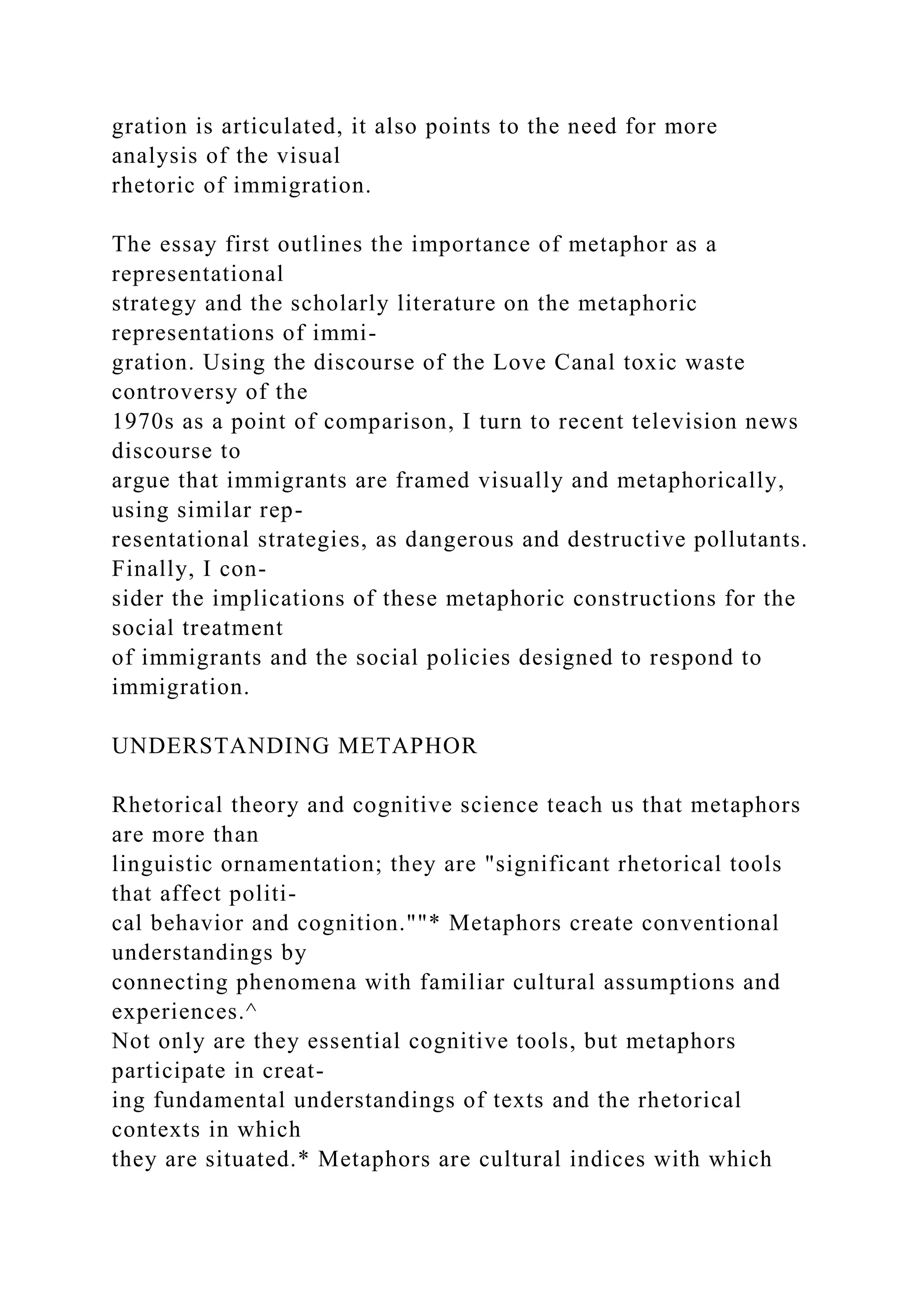 gration is articulated, it also points to the need for more
analysis of the visual
rhetoric of immigration.
The essay first outlines the importance of metaphor as a
representational
strategy and the scholarly literature on the metaphoric
representations of immi-
gration. Using the discourse of the Love Canal toxic waste
controversy of the
1970s as a point of comparison, I turn to recent television news
discourse to
argue that immigrants are framed visually and metaphorically,
using similar rep-
resentational strategies, as dangerous and destructive pollutants.
Finally, I con-
sider the implications of these metaphoric constructions for the
social treatment
of immigrants and the social policies designed to respond to
immigration.
UNDERSTANDING METAPHOR
Rhetorical theory and cognitive science teach us that metaphors
are more than
linguistic ornamentation; they are "significant rhetorical tools
that affect politi-
cal behavior and cognition.""* Metaphors create conventional
understandings by
connecting phenomena with familiar cultural assumptions and
experiences.^
Not only are they essential cognitive tools, but metaphors
participate in creat-
ing fundamental understandings of texts and the rhetorical
contexts in which
they are situated.* Metaphors are cultural indices with which
 