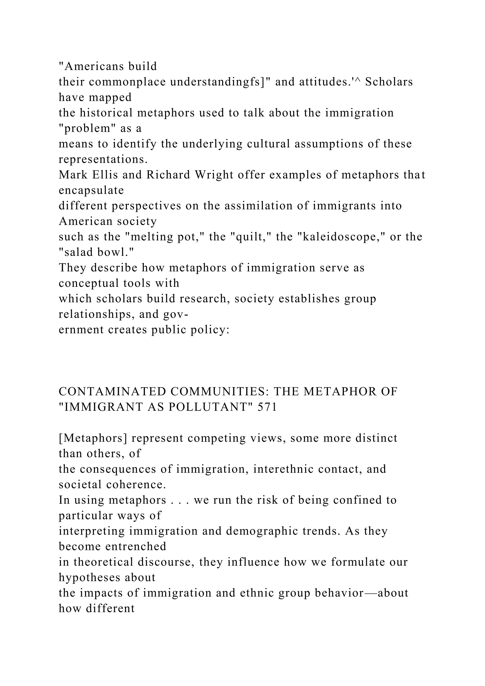 "Americans build
their commonplace understandingfs]" and attitudes.'^ Scholars
have mapped
the historical metaphors used to talk about the immigration
"problem" as a
means to identify the underlying cultural assumptions of these
representations.
Mark Ellis and Richard Wright offer examples of metaphors that
encapsulate
different perspectives on the assimilation of immigrants into
American society
such as the "melting pot," the "quilt," the "kaleidoscope," or the
"salad bowl."
They describe how metaphors of immigration serve as
conceptual tools with
which scholars build research, society establishes group
relationships, and gov-
ernment creates public policy:
CONTAMINATED COMMUNITIES: THE METAPHOR OF
"IMMIGRANT AS POLLUTANT" 571
[Metaphors] represent competing views, some more distinct
than others, of
the consequences of immigration, interethnic contact, and
societal coherence.
In using metaphors . . . we run the risk of being confined to
particular ways of
interpreting immigration and demographic trends. As they
become entrenched
in theoretical discourse, they influence how we formulate our
hypotheses about
the impacts of immigration and ethnic group behavior—about
how different
 