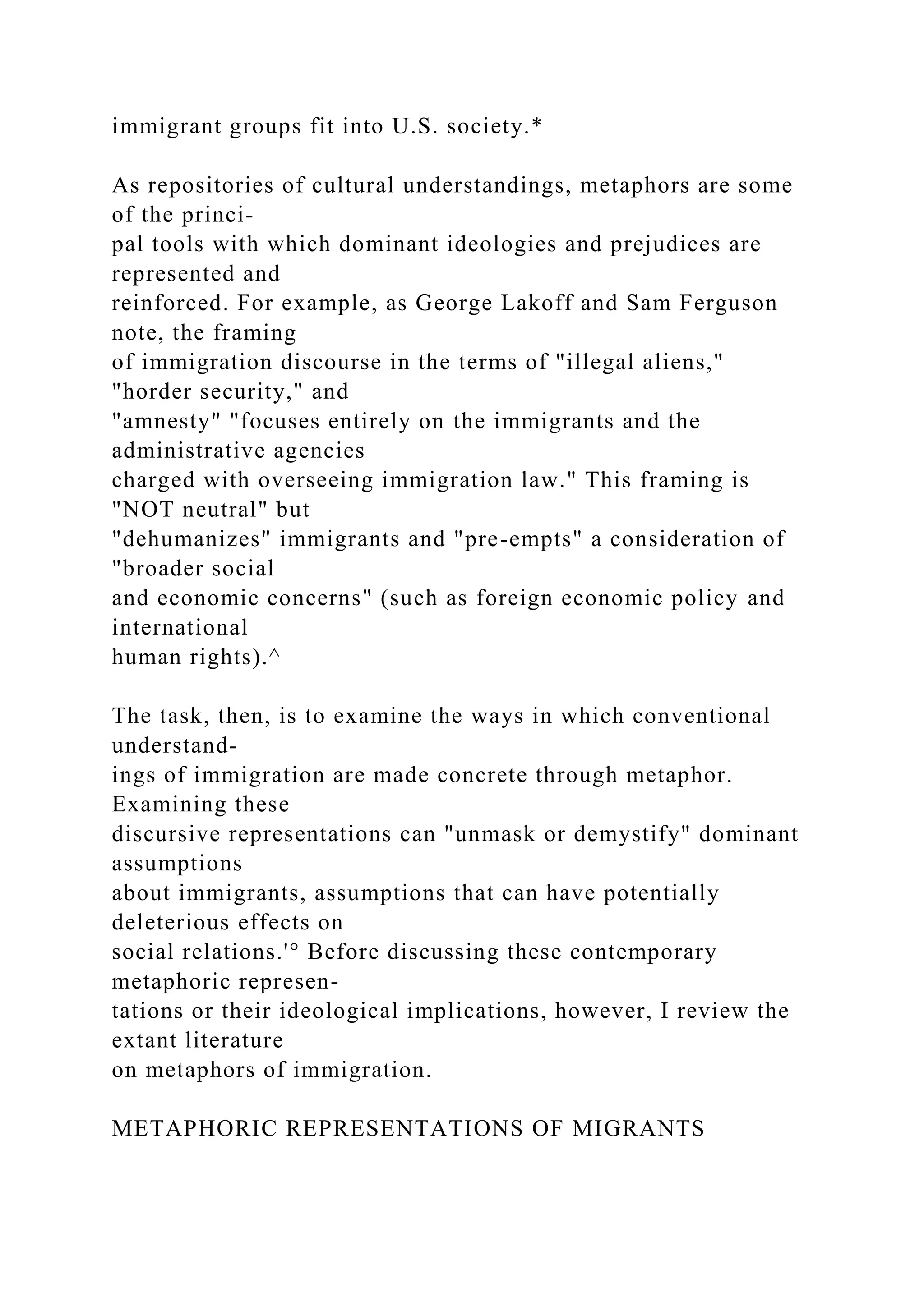 immigrant groups fit into U.S. society.*
As repositories of cultural understandings, metaphors are some
of the princi-
pal tools with which dominant ideologies and prejudices are
represented and
reinforced. For example, as George Lakoff and Sam Ferguson
note, the framing
of immigration discourse in the terms of "illegal aliens,"
"horder security," and
"amnesty" "focuses entirely on the immigrants and the
administrative agencies
charged with overseeing immigration law." This framing is
"NOT neutral" but
"dehumanizes" immigrants and "pre-empts" a consideration of
"broader social
and economic concerns" (such as foreign economic policy and
international
human rights).^
The task, then, is to examine the ways in which conventional
understand-
ings of immigration are made concrete through metaphor.
Examining these
discursive representations can "unmask or demystify" dominant
assumptions
about immigrants, assumptions that can have potentially
deleterious effects on
social relations.'° Before discussing these contemporary
metaphoric represen-
tations or their ideological implications, however, I review the
extant literature
on metaphors of immigration.
METAPHORIC REPRESENTATIONS OF MIGRANTS
 