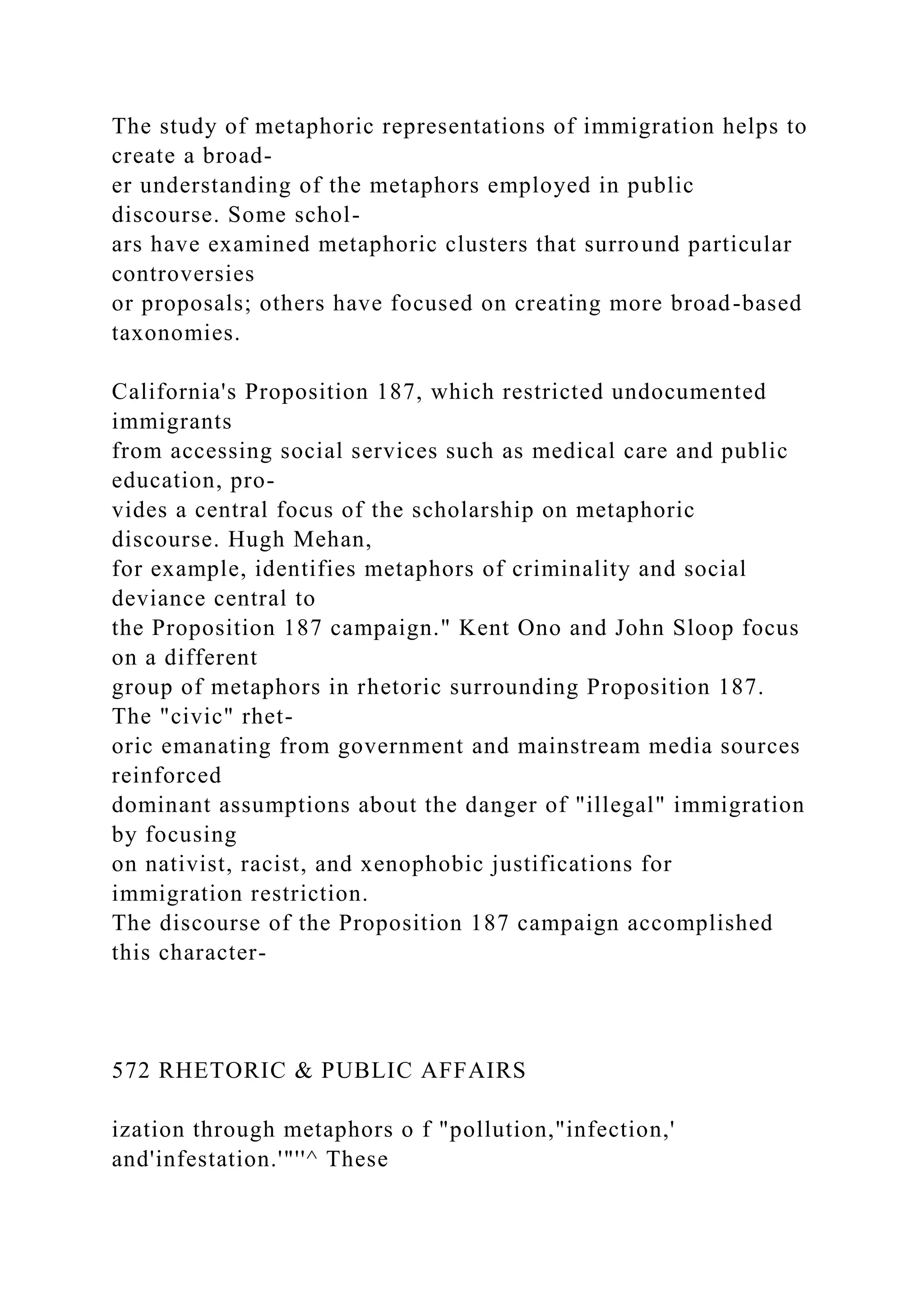 The study of metaphoric representations of immigration helps to
create a broad-
er understanding of the metaphors employed in public
discourse. Some schol-
ars have examined metaphoric clusters that surround particular
controversies
or proposals; others have focused on creating more broad-based
taxonomies.
California's Proposition 187, which restricted undocumented
immigrants
from accessing social services such as medical care and public
education, pro-
vides a central focus of the scholarship on metaphoric
discourse. Hugh Mehan,
for example, identifies metaphors of criminality and social
deviance central to
the Proposition 187 campaign." Kent Ono and John Sloop focus
on a different
group of metaphors in rhetoric surrounding Proposition 187.
The "civic" rhet-
oric emanating from government and mainstream media sources
reinforced
dominant assumptions about the danger of "illegal" immigration
by focusing
on nativist, racist, and xenophobic justifications for
immigration restriction.
The discourse of the Proposition 187 campaign accomplished
this character-
572 RHETORIC & PUBLIC AFFAIRS
ization through metaphors o f "pollution,"infection,'
and'infestation.'"''^ These
 